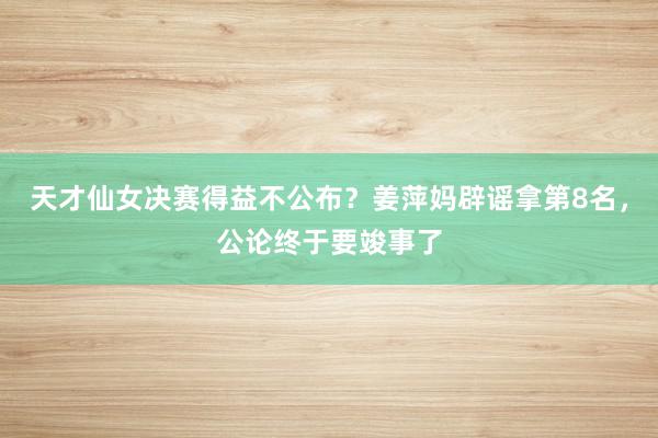 天才仙女决赛得益不公布？姜萍妈辟谣拿第8名，公论终于要竣事了