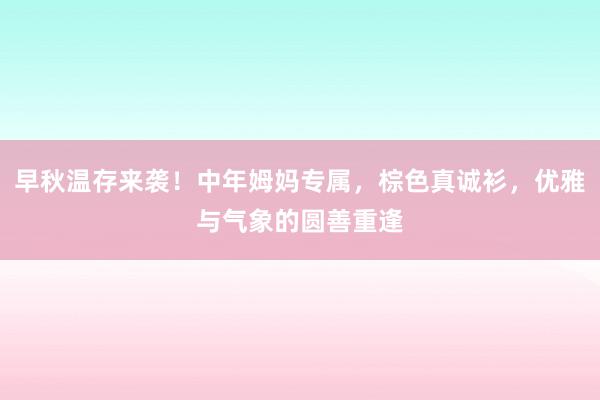 早秋温存来袭！中年姆妈专属，棕色真诚衫，优雅与气象的圆善重逢